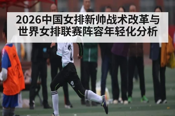 2026中国女排新帅战术改革与世界女排联赛阵容年轻化分析