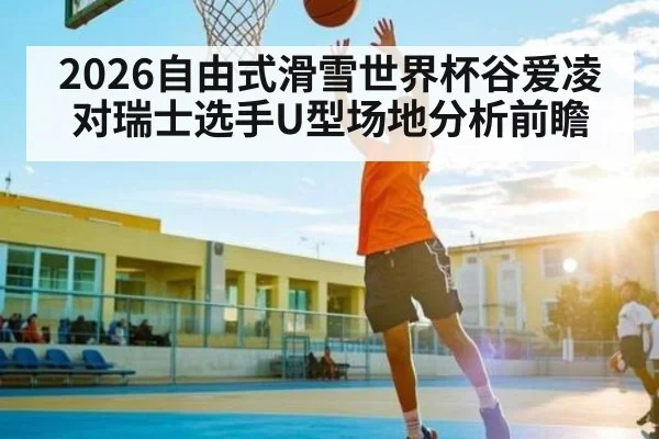 2026自由式滑雪世界杯谷爱凌对瑞士选手U型场地分析前瞻