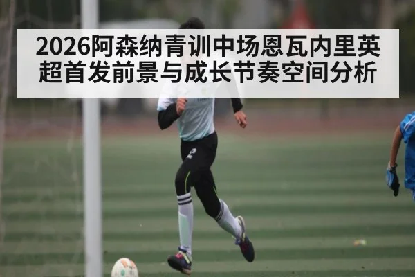 2026阿森纳青训中场恩瓦内里英超首发前景与成长节奏空间分析